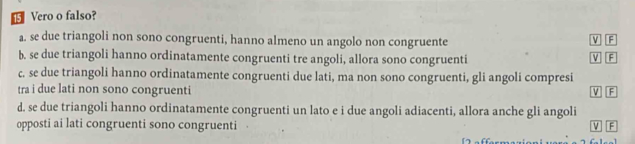 ⑮ Vero o falso?
a. se due triangoli non sono congruenti, hanno almeno un angolo non congruente V F
b. se due triangoli hanno ordinatamente congruenti tre angoli, allora sono congruenti
V F
c. se due triangoli hanno ordinatamente congruenti due lati, ma non sono congruenti, gli angoli compresi
tra i due lati non sono congruenti V F
d. se due triangoli hanno ordinatamente congruenti un lato e i due angoli adiacenti, allora anche gli angoli
opposti ai lati congruenti sono congruenti
V F