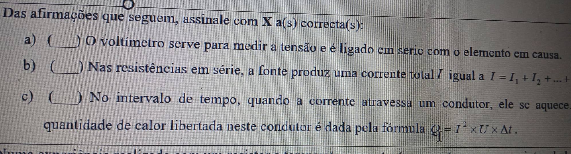 Das afirmações que seguem, assinale com X a(s) correcta(s):
a) (_ ) O voltímetro serve para medir a tensão e é ligado em serie com o elemento em causa.
b) (_ ) Nas resistências em série, a fonte produz uma corrente total / igual a I=I_1+I_2+...+
c) (_ ) No intervalo de tempo, quando a corrente atravessa um condutor, ele se aquece.
quantidade de calor libertada neste condutor é dada pela fórmula Q=I^2* U* △ t.