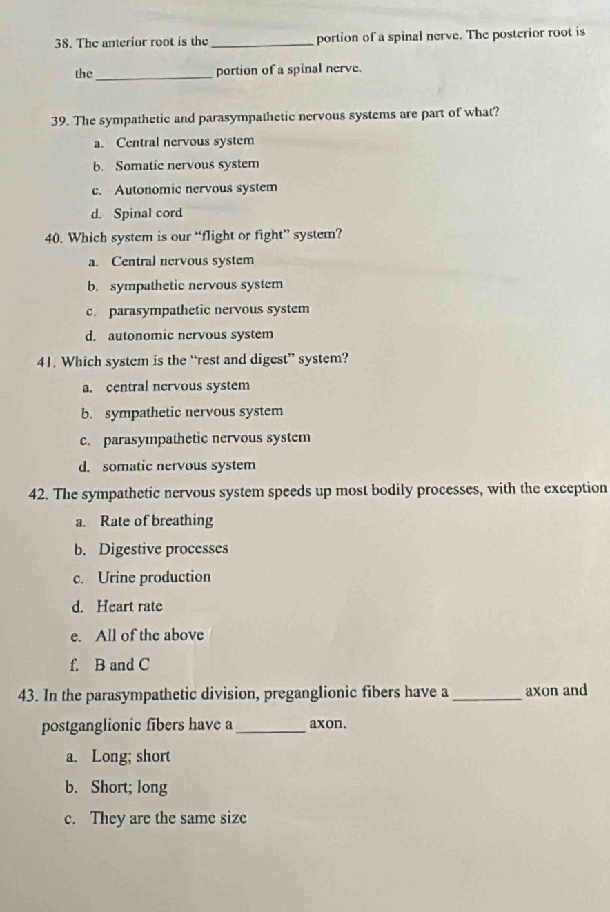 The anterior root is the _portion of a spinal nerve. The posterior root is
the_ portion of a spinal nerve.
39. The sympathetic and parasympathetic nervous systems are part of what?
a. Central nervous system
b. Somatic nervous system
c. Autonomic nervous system
d. Spinal cord
40. Which system is our “flight or fight” system?
a. Central nervous system
b. sympathetic nervous system
c. parasympathetic nervous system
d. autonomic nervous system
41. Which system is the “rest and digest” system?
a. central nervous system
b. sympathetic nervous system
c. parasympathetic nervous system
d. somatic nervous system
42. The sympathetic nervous system speeds up most bodily processes, with the exception
a. Rate of breathing
b. Digestive processes
c. Urine production
d. Heart rate
e. All of the above
f. B and C
43. In the parasympathetic division, preganglionic fibers have a _axon and
postganglionic fibers have a_ axon.
a. Long; short
b. Short; long
c. They are the same size