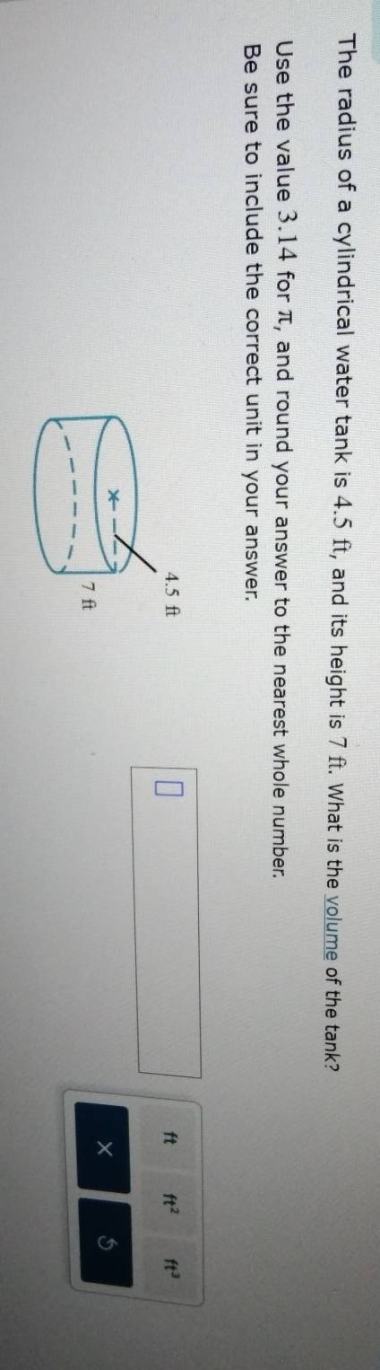 The radius of a cylindrical water tank is 4.5 ft, and its height is 7 ft. What is the volume of the tank? 
Use the value 3.14 for π, and round your answer to the nearest whole number. 
Be sure to include the correct unit in your answer.
ft ft^2 ft^3
× 5