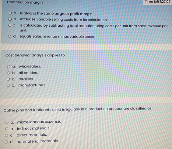 Contribution margin Time left 1:27:09
a. is always the same as gross profit margin.
b. excludes variable selling costs from its calculation.
c. is calculated by subtracting total manufacturing costs per unit from sales revenue per
unit.
d. equals sales revenue minus variable costs.
Cost behavior analysis applies to
a. wholesalers.
b. all entities.
c. retailers.
d. manufacturers.
Cotter pins and lubricants used irregularly in a production process are classified as
a. miscellaneous expense.
b. indirect materials.
c. direct materials.
d. nonmaterial materials.