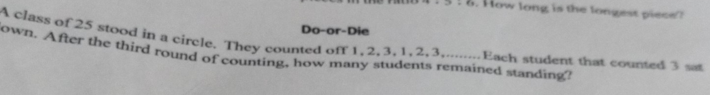 § ! 8. How long is the longest piece? 
Do-or-Die 
A class of 25 stood in a circle. They counted off 1, 2, 3, 1, 2, 3,........Each student that counted 3 s 
own. After the third round of counting, how many students remained standing?