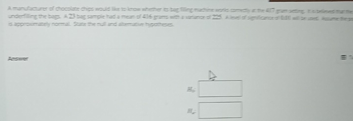 A manufacturer of chooplate-chips would like to know whether its bag filling mathine works comrectly at the 417 gramsetting. Itis bellesed that te 
underfilling the bags. A 23 bag sample had a mean of 4)6 grams with a variance of 225. A level of significance of DII will be used Acume the ga 
is approximately normal. State the null and altermative hipotheses. 
Answer 1
E_b □
H_x=□