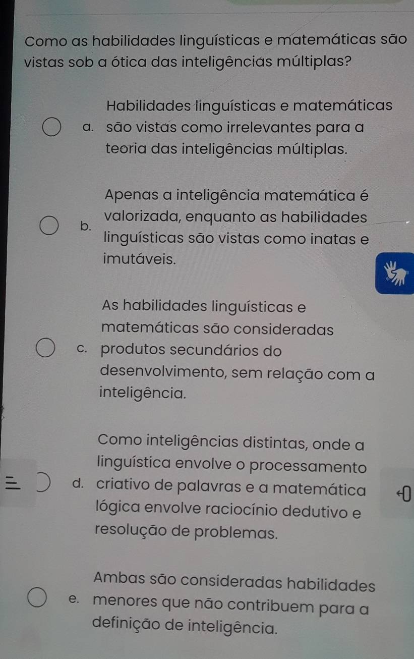 Como as habilidades linguísticas e matemáticas são
vistas sob a ótica das inteligências múltiplas?
Habilidades linguísticas e matemáticas
a. são vistas como irrelevantes para a
teoria das inteligências múltiplas.
Apenas a inteligência matemática é
b. valorizada, enquanto as habilidades
linguísticas são vistas como inatas e
imutáveis.
As habilidades linguísticas e
matemáticas são consideradas
c. produtos secundários do
desenvolvimento, sem relação com a
inteligência.
Como inteligências distintas, onde a
linguística envolve o processamento
d. criativo de palavras e a matemática
lógica envolve raciocínio dedutivo e
resolução de problemas.
Ambas são consideradas habilidades
e. menores que não contribuem para a
definição de inteligência.