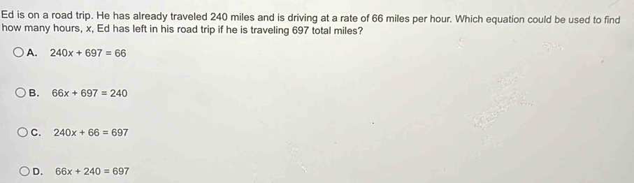 Ed is on a road trip. He has already traveled 240 miles and is driving at a rate of 66 miles per hour. Which equation could be used to find
how many hours, x, Ed has left in his road trip if he is traveling 697 total miles?
A. 240x+697=66
B. 66x+697=240
C. 240x+66=697
D. 66x+240=697