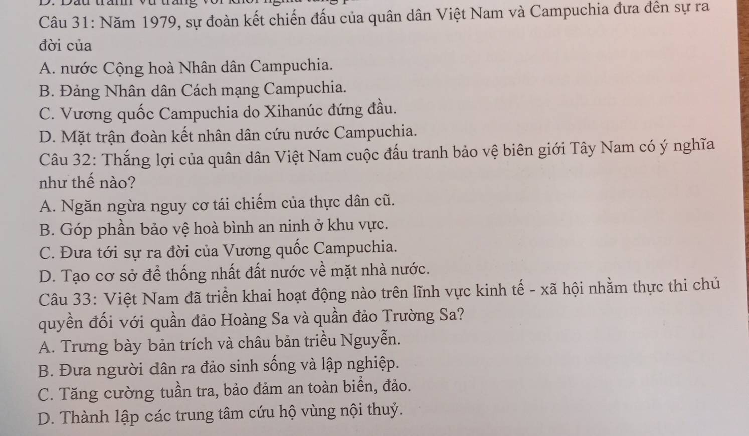 Năm 1979, sự đoàn kết chiến đấu của quân dân Việt Nam và Campuchia đưa đên sự ra
đời của
A. nước Cộng hoà Nhân dân Campuchia.
B. Đảng Nhân dân Cách mạng Campuchia.
C. Vương quốc Campuchia do Xihanúc đứng đầu.
D. Mặt trận đoàn kết nhân dân cứu nước Campuchia.
Câu 32: Thắng lợi của quân dân Việt Nam cuộc đấu tranh bảo vệ biên giới Tây Nam có ý nghĩa
như thế nào?
A. Ngăn ngừa nguy cơ tái chiếm của thực dân cũ.
B. Góp phần bảo vệ hoà bình an ninh ở khu vực.
C. Đưa tới sự ra đời của Vương quốc Campuchia.
D. Tạo cơ sở để thống nhất đất nước về mặt nhà nước.
Câu 33: Việt Nam đã triển khai hoạt động nào trên lĩnh vực kinh tế - xã hội nhằm thực thi chủ
quyền đối với quần đảo Hoàng Sa và quần đảo Trường Sa?
A. Trưng bày bản trích và châu bản triều Nguyễn.
B. Đưa người dân ra đảo sinh sống và lập nghiệp.
C. Tăng cường tuần tra, bảo đảm an toàn biển, đảo.
D. Thành lập các trung tâm cứu hộ vùng nội thuỷ.