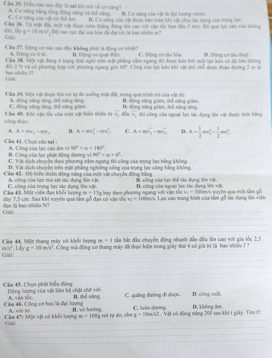 Điều nào sau đây là sai khi nói về cơ năng?
A. Cơ năng bằng tổng động năng và thế năng. B. Cơ năng của vật là đại lượng véctơ.
C. Cơ năng của vật có thể âm. D. Cơ năng của vật được bảo toàn khi vật chịu tác dụng của trọng lực.
Câu 36, Từ mặt đất, một vật được ném thắng đứng lên cao với vận tốc ban đầu 5 m/s. Bỏ qua lực cảm của không
khí, lấy g=10m/s^2 Độ cao cực đại mà hòn đá đạt tới là bao nhiêu m?
Giải:_
Câu 37. Động cơ nào sau đây không phải là động cơ nhiệt?
A. Động cơ ô tô. B. Động cơ quạt điện. C. Động cơ tàu hỏa. D. Động cơ tàu thuý.
Câu 38. Một vật đang ở trạng thái nghi trên mặt phẳng nằm ngang thì được kéo bởi một lực kéo có độ lớm không
đổi 2 N và có phương hợp với phương ngang góc 60° 7 Công của lực kéo khi vật dời chỗ được đoạn đường 2 m là
bao nhiêu J?
_
Giải:
_
__
_
_
Câu 39. Một vật được thả rơi tự do xuống mặt đất, trong quá trình rơi của vật thì
A. động năng tăng, thế năng tăng. B. động năng giàm, the năng giàm.
C. động năng tăng, thế năng giám. D. động năng giám, thể năng tăng.
Câu 40: Khi vận tốc của một vật biến thiên từ overline v_1 đến vector v_2 thì công của ngoại lực tác dụng lên vật được tính bằng
công thức:
A. A=mv_2-mv_1. B. A=mv_2^(2-mv_1^2. C. A=mvector v_2)-mvector v_1. D. A= 1/2 mv_2^(2-frac 1)2mv_1^(2.
Câu 41. Chọn câu sai :
A. Công của lực cản âm vì 90^circ) <180°.
B. Công của lực phát động dương vì 90^0>alpha >0^0.
C. Vật dịch chuyển theo phương nằm ngang thì công của trọng lực bằng không.
D. Vật dịch chuyển trên mặt phẳng nghiêng công của trọng lực cũng bằng không.
Câu 42. Độ biến thiên động năng của một vật chuyển động bằng
A. công của lực ma sát tác dụng lên vật. B. công của lực thế tác dụng lên vật.
C. công của trọng lực tác dụng lên vật. D. công của ngoại lực tác dụng lên vật.
Câu 43. Một viên đạn khổi lượng m=15g bay theo phương ngang với vận tốc v_1=300m/s s xuyên qua một tấm gỗ
dày 7,5 cm. Sau khi xuyên qua tấm gỗ đạn có vận tốc v_2=100m/s. Lực cản trung bình của tấm gỗ tác dụng lên viên
đạn là bao nhiêu N?
Giải:_
_
_
_
Câu 44. Một thang máy có khổi lượng m=1 tấn bắt đầu chuyền động nhanh dần đều lên cao với gia tốc 2,5
_
m/s^2. Lấy g=10m/s^2 F. Công mà động cơ thang máy đã thực hiện trong giây thứ 4 có giá trị là bao nhiêu J ?
_
Giải:
_
_
Câu 45. Chọn phát biểu đúng
Động lượng của vật liên hệ chặt chẽ với
A. vận tốc. B. thế năng. C. quãng đường đi được. D. công suất.
Câu 46. Công cơ học là đại lượng
A. véc tơ. B. vô hướng. C. luôn dương. D. không âm.
_
Câu 47:Mwidehat Q t vật có khối lượng m=100g rơi tự do, cho g=10m/s2. Vật có động năng 20J sau khi t giây. Tìm t?
_
Giải:
_
_