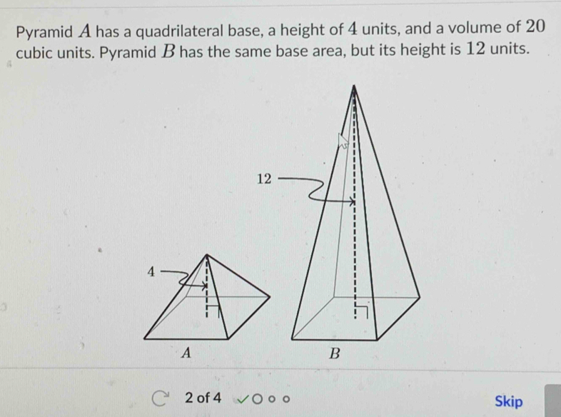 Pyramid A has a quadrilateral base, a height of 4 units, and a volume of 20
cubic units. Pyramid B has the same base area, but its height is 12 units.
2 of 4 Skip