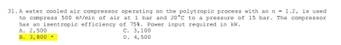 A water cooled air compressor operating on the polytropic process with an n=1.2 , is used
to compress 500 m³/min of air at 1 bar and 20°C
has an isentropic efficiency of 75%. Power input required in kW. to a pressure of 15 bar. The compressor
B. 3,800 A. 2.500 C. 3,100 D. 4,500