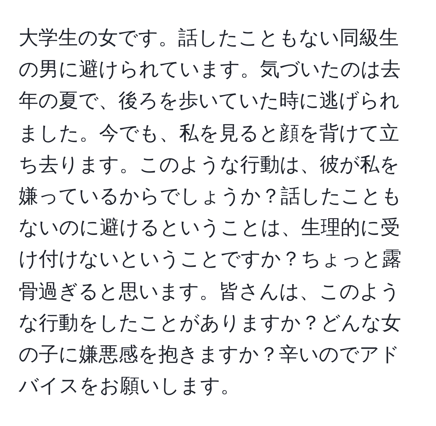 大学生の女です。話したこともない同級生の男に避けられています。気づいたのは去年の夏で、後ろを歩いていた時に逃げられました。今でも、私を見ると顔を背けて立ち去ります。このような行動は、彼が私を嫌っているからでしょうか？話したこともないのに避けるということは、生理的に受け付けないということですか？ちょっと露骨過ぎると思います。皆さんは、このような行動をしたことがありますか？どんな女の子に嫌悪感を抱きますか？辛いのでアドバイスをお願いします。