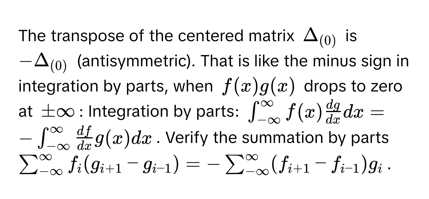 The transpose of the centered matrix $Delta _(0)$ is $-Delta _(0)$ (antisymmetric). That is like the minus sign in integration by parts, when $f(x)g(x)$ drops to zero at $± ∈fty$: Integration by parts: $∈t_(-∈fty)^(∈fty)f(x)  dg/dx  dx = -∈t_(-∈fty)^(∈fty) df/dx g(x) dx$. Verify the summation by parts $sum_(-∈fty)^(∈fty)f_i (g_i+1 - g_i-1) = -sum_(-∈fty)^(∈fty)(f_i+1 - f_i-1)g_i$.