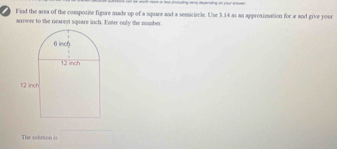 questions can be worth more or less (including zero) depending on your answer. 
Find the area of the composite figure made up of a square and a semicircle. Use 3.14 as an approximation for π and give your 
answer to the nearest square inch. Enter only the number. 
The solution is □