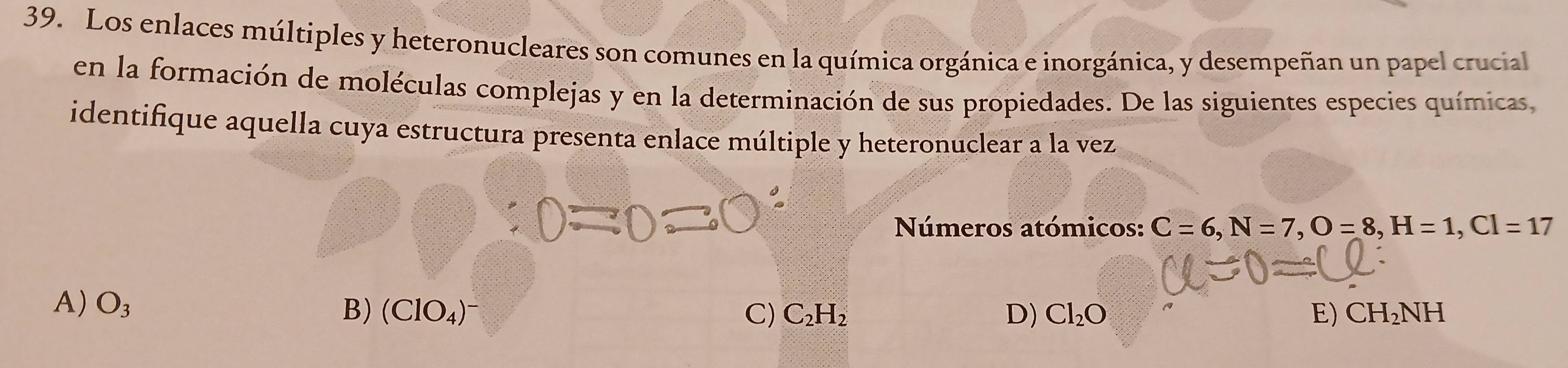 Los enlaces múltiples y heteronucleares son comunes en la química orgánica e inorgánica, y desempeñan un papel crucial
en la formación de moléculas complejas y en la determinación de sus propiedades. De las siguientes especies químicas,
identifique aquella cuya estructura presenta enlace múltiple y heteronuclear a la vez
Números atómicos: C=6, N=7, O=8, H=1, Cl=17
A) O_3 B) (ClO_4)^-
C) C_2H_2 D) Cl_2O E) CH_2NH