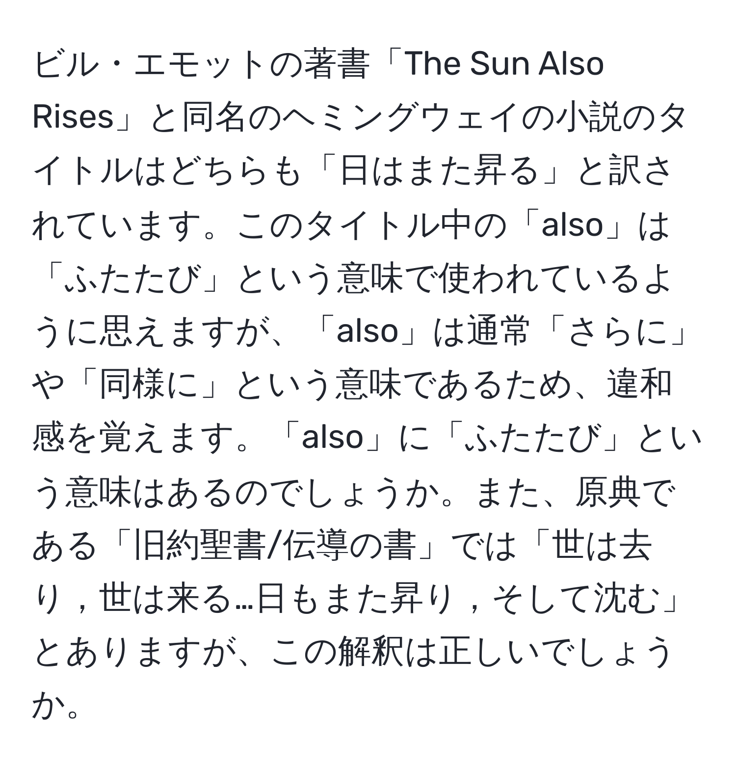 ビル・エモットの著書「The Sun Also Rises」と同名のヘミングウェイの小説のタイトルはどちらも「日はまた昇る」と訳されています。このタイトル中の「also」は「ふたたび」という意味で使われているように思えますが、「also」は通常「さらに」や「同様に」という意味であるため、違和感を覚えます。「also」に「ふたたび」という意味はあるのでしょうか。また、原典である「旧約聖書/伝導の書」では「世は去り，世は来る…日もまた昇り，そして沈む」とありますが、この解釈は正しいでしょうか。