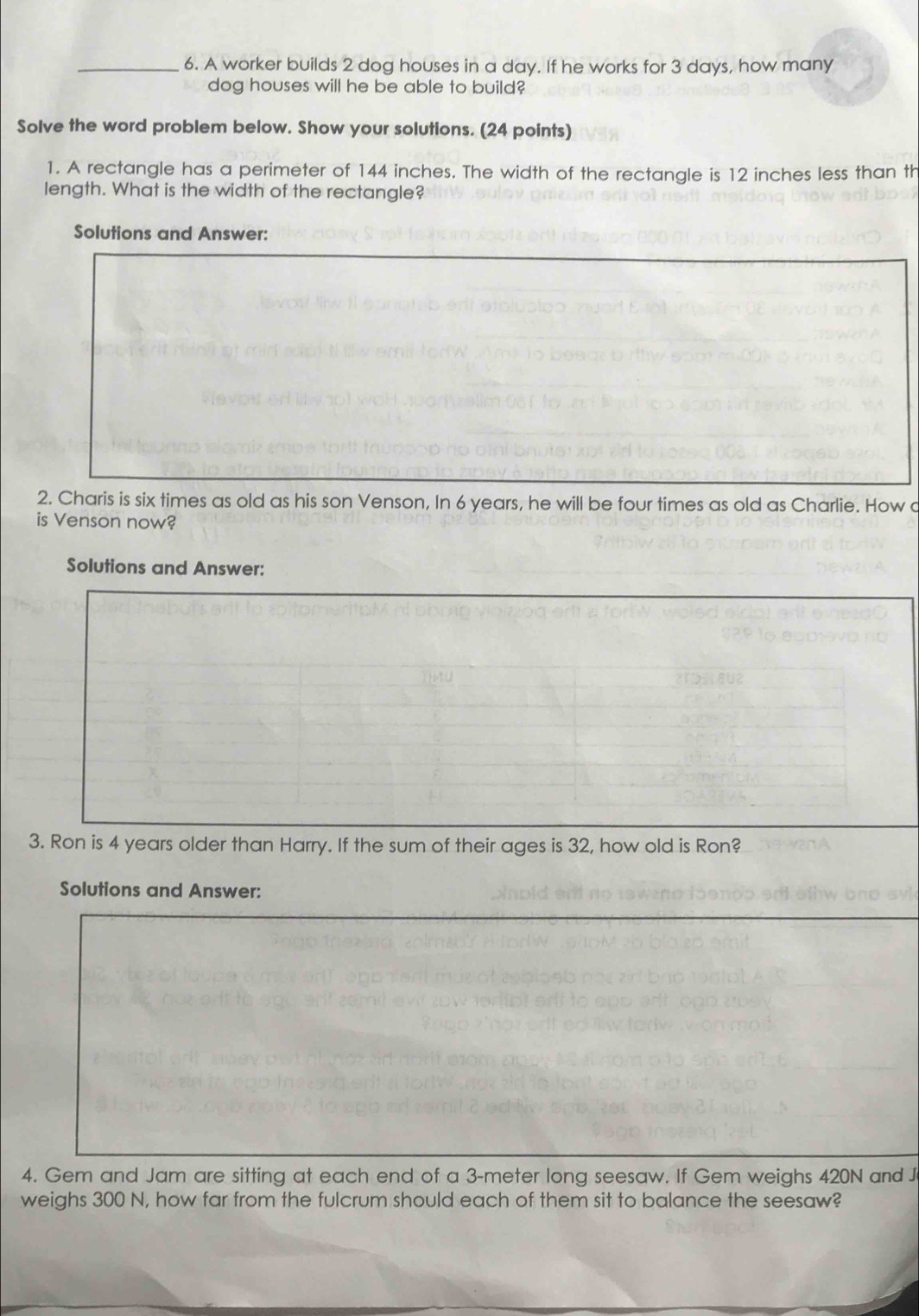 A worker builds 2 dog houses in a day. If he works for 3 days, how many 
dog houses will he be able to build? 
Solve the word problem below. Show your solutions. (24 points) 
1. A rectangle has a perimeter of 144 inches. The width of the rectangle is 12 inches less than th 
length. What is the width of the rectangle? 
Solutions and Answer: 
2. Charis is six times as old as his son Venson, In 6 years, he will be four times as old as Charlie. How c 
is Venson now? 
Solutions and Answer: 
3. Ron is 4 years older than Harry. If the sum of their ages is 32, how old is Ron? 
Solutions and Answer: 
4. Gem and Jam are sitting at each end of a 3-meter long seesaw. If Gem weighs 420N and J 
weighs 300 N, how far from the fulcrum should each of them sit to balance the seesaw?