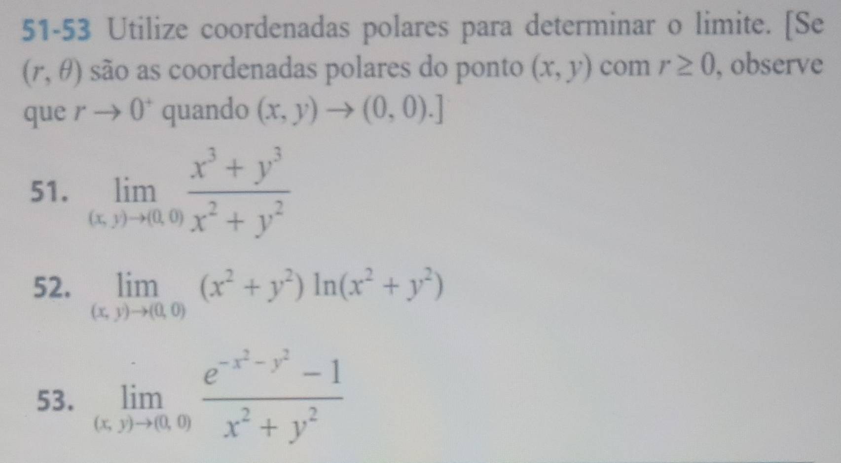 51-53 Utilize coordenadas polares para determinar o limite. [Se
(r,θ ) são as coordenadas polares do ponto (x,y) com r≥ 0 , observe 
que rto 0^+ quando (x,y)to (0,0).]
51. limlimits _(x,y)to (0,0) (x^3+y^3)/x^2+y^2 
52. limlimits _(x,y)to (0,0)(x^2+y^2)ln (x^2+y^2)
53. limlimits _(x,y)to (0,0)frac e^(-x^2)-y^2-1x^2+y^2