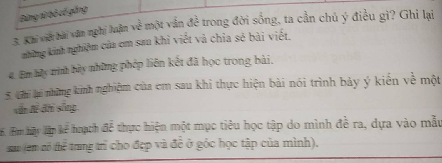 Đứng từ bỏ cố gắng 
3. Khi viếi bài văn nghị luận về một vấn đề trong đời sống, ta cần chú ý điều gì? Ghi lại 
những kinh nghiệm của em sau khi viết và chia sẻ bài viết. 
4. Em hãy tinh bây những phép liên kết đã học trong bài. 
5. Ghi lại những kinh nghiệm của em sau khi thực hiện bài nói trình bày ý kiến về một 
văn đề đời sống. 
6. Em hãy lập kể hoạch đễ thực hiện một mục tiêu học tập do mình đề ra, dựa vào mẫu 
sau (em có thể trang trí cho đẹp và đề ở góc học tập của mình).