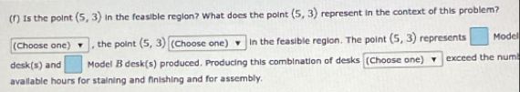 Is the point (5,3) in the feasible region? What does the point (5,3) represent in the context of this problem? 
(Choose one) , the point (5,3) (Choose one) in the feasible region. The point (5,3) represents □ Model 
desk(s) and □ Model B desk(s) produced. Producing this combination of desks (Choose one) exceed the num 
available hours for staining and finishing and for assembly.