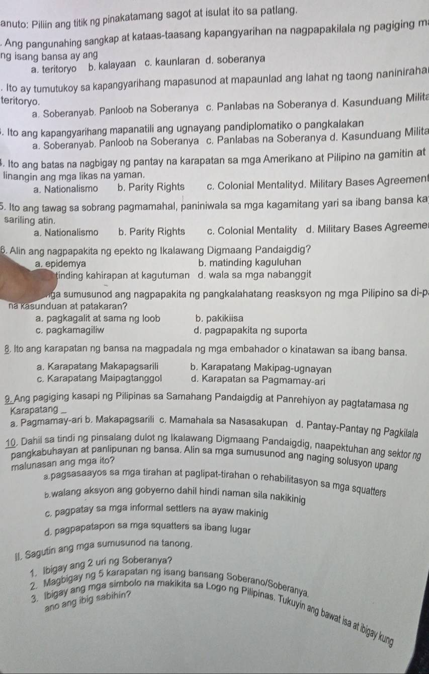 anuto: Piliin ang titik ng pinakatamang sagot at isulat ito sa patlang.
. Ang pangunahing sangkap at kataas-taasang kapangyarihan na nagpapakilala ng pagiging m.
ng isang bansa ay ang
a. teritoryo b. kalayaan c. kaunlaran d. soberanya
. Ito ay tumutukoy sa kapangyarihang mapasunod at mapaunlad ang lahat ng taong naniniraha
teritoryo.
a. Soberanyab. Panloob na Soberanya c. Panlabas na Soberanya d. Kasunduang Milita
. Ito ang kapangyarihang mapanatili ang ugnayang pandiplomatiko o pangkalakan
a. Soberanyab. Panloob na Soberanya c. Panlabas na Soberanya d. Kasunduang Milita
4. Ito ang batas na nagbigay ng pantay na karapatan sa mga Amerikano at Pilipino na gamitin at
linangin ang mga likas na yaman.
a. Nationalismo b. Parity Rights c. Colonial Mentalityd. Military Bases Agreement
5. Ito ang tawag sa sobrang pagmamahal, paniniwala sa mga kagamitang yari sa ibang bansa ka
sariling atin.
a. Nationalismo b. Parity Rights c. Colonial Mentality d. Military Bases Agreeme
6. Alin ang nagpapakita ng epekto ng Ikalawang Digmaang Pandaigdig?
a. epidemya b. matinding kaguluhan
tinding kahirapan at kagutuman d. wala sa mga nabanggit
ga sumusunod ang nagpapakita ng pangkalahatang reasksyon ng mga Pilipino sa di-p
na Kasunduan at patakaran?
a. pagkagalit at sama ng loob b. pakikiisa
c. pagkamagiliw d. pagpapakita ng suporta
§ lto ang karapatan ng bansa na magpadala ng mga embahador o kinatawan sa ibang bansa.
a. Karapatang Makapagsarili b. Karapatang Makipag-ugnayan
c. Karapatang Maipagtanggol d. Karapatan sa Pagmamay-ari
9. Ang pagiging kasapi ng Pilipinas sa Samahang Pandaigdig at Panrehiyon ay pagtatamasa ng
Karapatang
a. Pagmamay-ari b. Makapagsarili c. Mamahala sa Nasasakupan d. Pantay-Pantay ng Pagkilala
10. Dahii sa tindi ng pinsalang dulot ng Ikalawang Digmaang Pandaigdig, naapektuhan ang sektor ng
pangkabuhayan at panlipunan ng bansa. Alin sa mga sumusunod ang naging solusyon upang
malunasan ang mga ito?
a.pagsasaayos sa mga tirahan at paglipat-tirahan o rehabilitasyon sa mga squatters
b.walang aksyon ang gobyerno dahil hindi naman sila nakikinig
c, pagpatay sa mga informal settlers na ayaw makinig
d, pagpapatapon sa mga squatters sa ibang lugar
II, Sagutin ang mga sumusunod na tanong.
1. Ibigay ang 2 uri ng Soberanya?
2. Magbigay ng 5 karapatan ng isang bansang Soberano/Soberanya.
ano ang ibig sabihin?
3. Ibigay ang mga simbolo na makikita sa Logo ng Pilipinas. Tukuyin ang bawat isa at ibigay kung