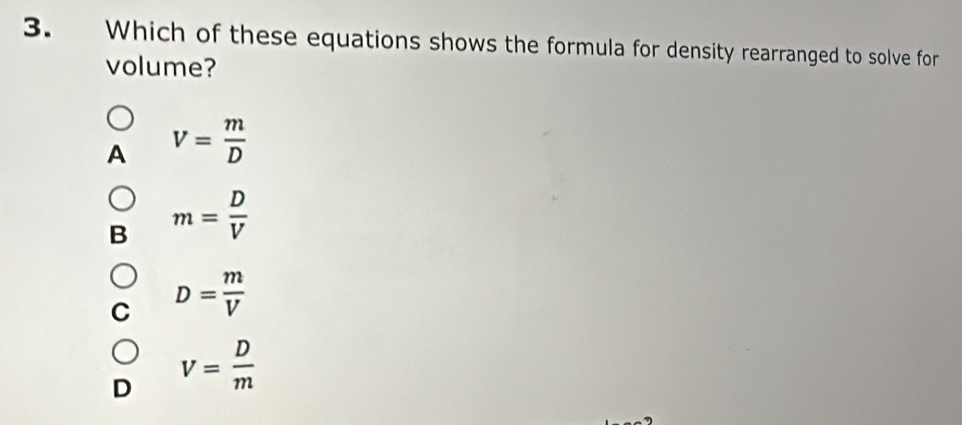 Which of these equations shows the formula for density rearranged to solve for
volume?
A V= m/D 
B m= D/V 
D= m/V 
D V= D/m 