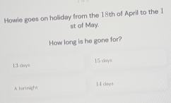 Howie goes on holiday from the 18th of April to the 1 
st of May. 
How long is he gone for?
13 days 15 clay s 
A lornight 14 cleys