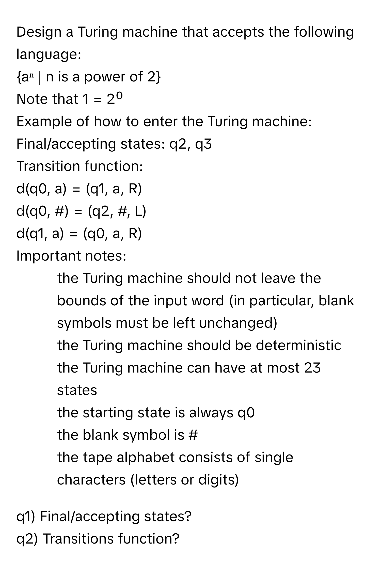 Design a Turing machine that accepts the following language:

aⁿ ∣ n is a power of 2 

Note that 1 = 2⁰

Example of how to enter the Turing machine:

Final/accepting states: q2, q3

Transition function: 
d(q0, a) = (q1, a, R)
d(q0, #) = (q2, #, L)
d(q1, a) = (q0, a, R)

Important notes:

- the Turing machine should not leave the bounds of the input word (in particular, blank symbols must be left unchanged)
- the Turing machine should be deterministic
- the Turing machine can have at most 23 states
- the starting state is always q0
- the blank symbol is #
- the tape alphabet consists of single characters (letters or digits)

q1) Final/accepting states?
q2) Transitions function?