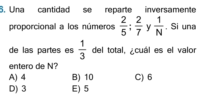 Una cantidad se reparte inversamente
proporcional a los números  2/5 ;  2/7  y  1/N . Si una
de las partes es  1/3  del total, ¿cuál es el valor
entero de N?
A) 4 B) 10 C) 6
D) 3 E) 5