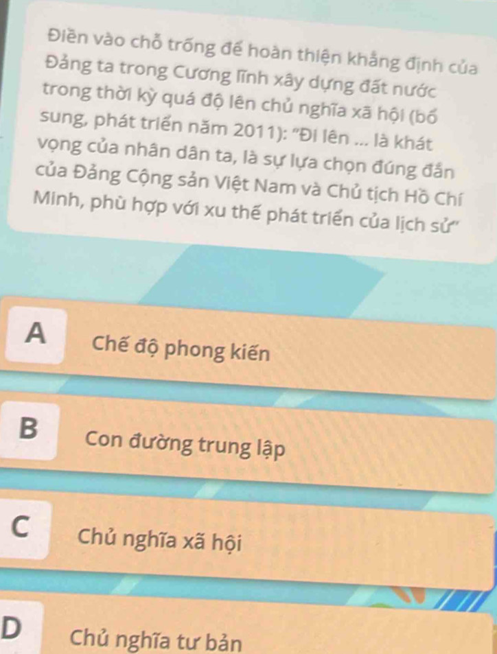 Điền vào chỗ trống đế hoàn thiện khẳng định của
Đảng ta trong Cương lĩnh xây dựng đất nước
trong thời kỳ quá độ lên chủ nghĩa xã hội (bố
sung, phát triển năm 2011): "Đi lên ... là khát
vọng của nhân dân ta, là sự lựa chọn đúng đắn
của Đảng Cộng sản Việt Nam và Chủ tịch Hồ Chí
Minh, phù hợp với xu thế phát triển của lịch sử''
A Chế độ phong kiến
B Con đường trung lập
C Chủ nghĩa xã hội
D Chủ nghĩa tư bản