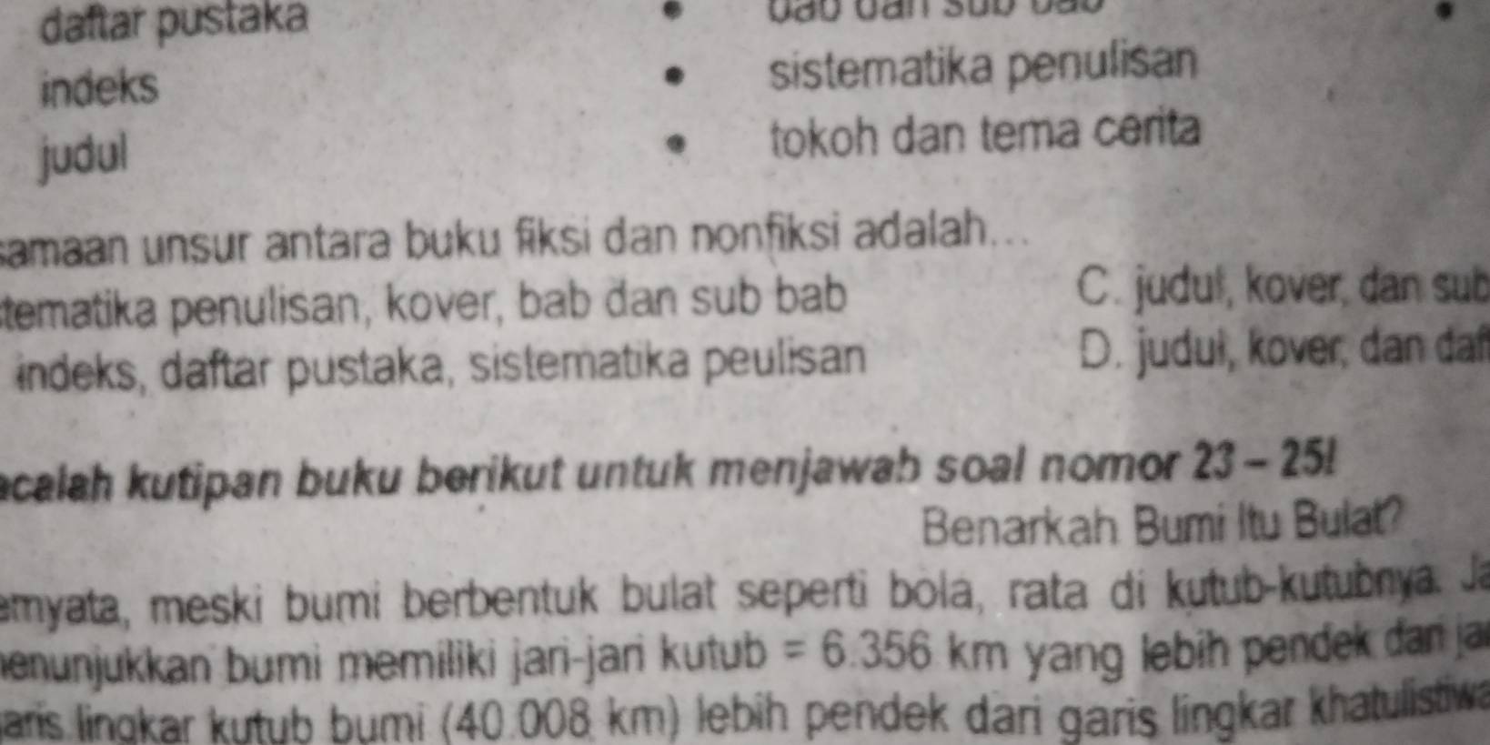 daftar pustaka
indeks sistematika penulisan
judul tokoh dan tema cerita
samaan unsur antara buku fiksi dan nonfiksi adalah...
tematika penulisan, kover, bab dan sub bab
C. judul, kover, dan sub
indeks, daftar pustaka, sistematika peulisan D. judul, kover, dan daf
acalah kutipan buku berikut untuk menjawab soal nomor . 23-25!
Benarkah Bumi Itu Bulat?
emyata, meski bumi berbentuk bulat seperti bolá, rata di kutub-kutubnya. Ja
menunjukkan bumi memiliki jari-jari kutub =6.356km yang lebih pendek dan ja
Baris linokar kutub bumi (40.008 km) lebih pendek dari garis lingkar khatulistiwa