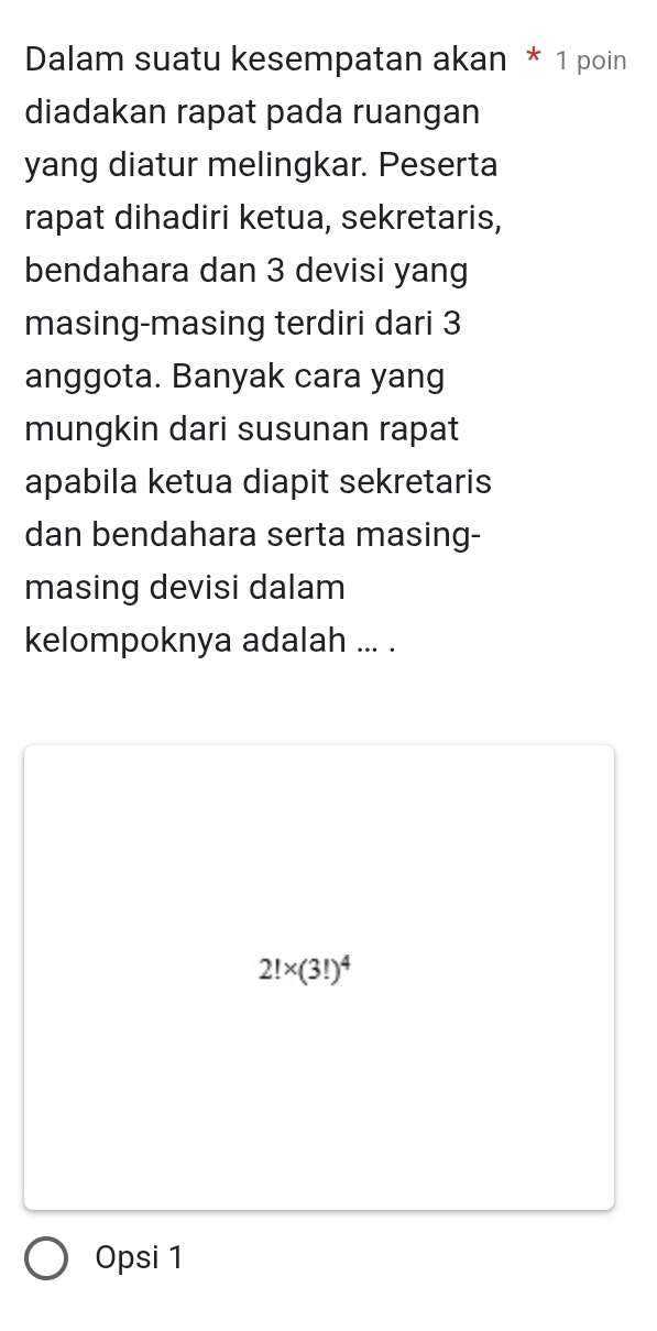 Dalam suatu kesempatan akan * 1 poin
diadakan rapat pada ruangan
yang diatur melingkar. Peserta
rapat dihadiri ketua, sekretaris,
bendahara dan 3 devisi yang
masing-masing terdiri dari 3
anggota. Banyak cara yang
mungkin dari susunan rapat
apabila ketua diapit sekretaris
dan bendahara serta masing-
masing devisi dalam
kelompoknya adalah ... .
2!* (3!)^4
Opsi 1