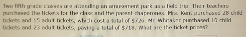 Two fifth grade classes are attending an amusement park as a field trip. Their teachers 
purchased the tickets for the class and the parent chaperones, Mrs. Kent purchased 28 child 
tickets and 15 adult tickets, which cost a total of $726. Mr. Whitaker purchased 10 child 
tickets and 23 adult tickets, paying a total of $718. What are the ticket prices?