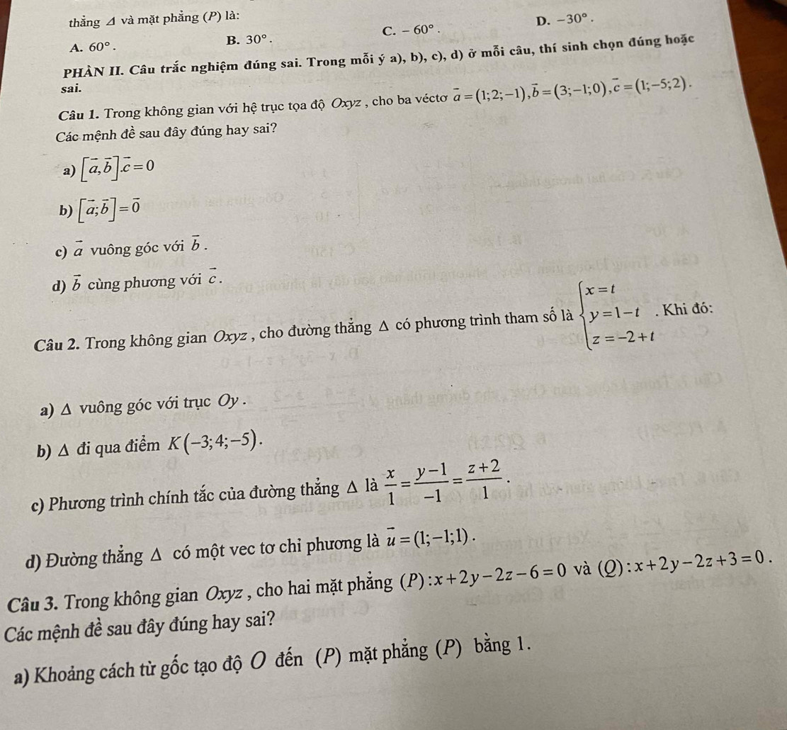 thẳng △ và mặt phẳng (P) là:
A. 60°. D. -30°.
B. 30°.
C. -60°.
PHÀN II. Câu trắc nghiệm đúng sai. Trong mỗi ý a), b), c), d) ở mỗi câu, thí sinh chọn đúng hoặc
sai.
Câu 1. Trong không gian với hệ trục tọa độ Oxyz , cho ba véctơ vector a=(1;2;-1),vector b=(3;-1;0),vector c=(1;-5;2).
Các mệnh đề sau đây đúng hay sai?
a) [vector a,vector b].vector c=0
b) [vector a;vector b]=vector 0
c) vector a vuông góc với overline b.
d) vector b cùng phương với vector c.
Câu 2. Trong không gian Oxyz , cho đường thẳng Δ có phương trình tham số là beginarrayl x=t y=1-t z=-2+tendarray.. Khi đó:
a) Δ vuông góc với trục Oy .
b) △ đi qua điểm K(-3;4;-5).
c) Phương trình chính tắc của đường thẳng △ 1 a  x/1 = (y-1)/-1 = (z+2)/1 .
d) Đường thẳng Δ có một vec tơ chỉ phương là vector u=(1;-1;1).
Câu 3. Trong không gian Oxyz , cho hai mặt phẳng (P) : x+2y-2z-6=0 và (Q):x+2y-2z+3=0.
Các mệnh đề sau đây đúng hay sai?
a) Khoảng cách từ gốc tạo độ O đến (P) mặt phẳng (P) bằng 1.