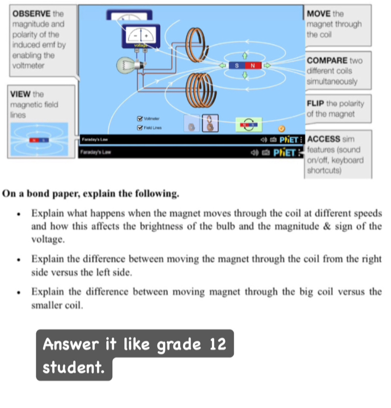 On a bond paper, explain the following. 
Explain what happens when the magnet moves through the coil at different speeds 
and how this affects the brightness of the bulb and the magnitude & sign of the 
voltage. 
Explain the difference between moving the magnet through the coil from the right 
side versus the left side. 
Explain the difference between moving magnet through the big coil versus the 
smaller coil. 
Answer it like grade 12
student.