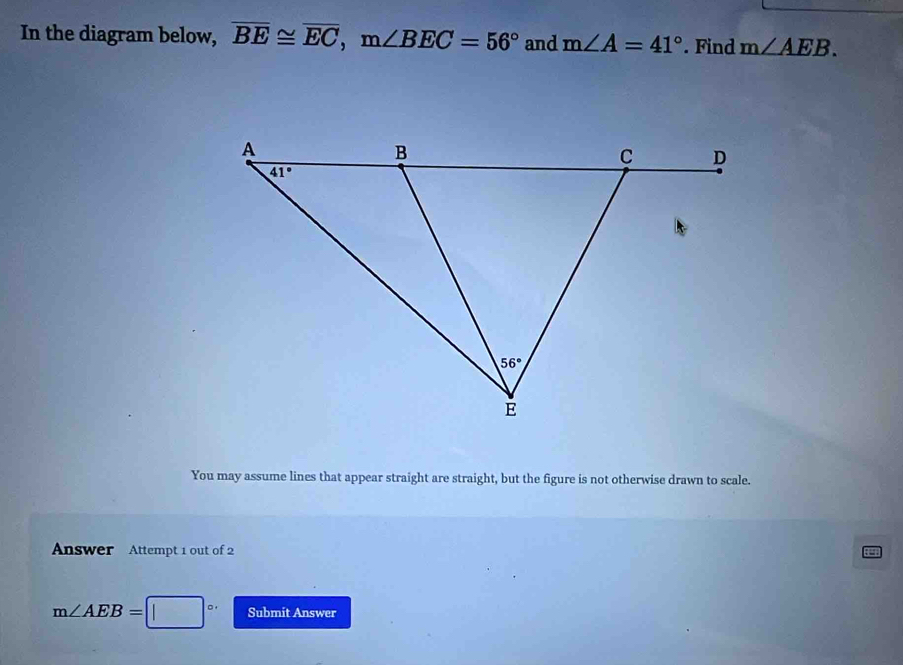 In the diagram below, overline BE≌ overline EC,m∠ BEC=56° and m∠ A=41°. Find m∠ AEB.
You may assume lines that appear straight are straight, but the figure is not otherwise drawn to scale.
Answer Attempt 1 out of 2
m∠ AEB= 。, Submit Answer