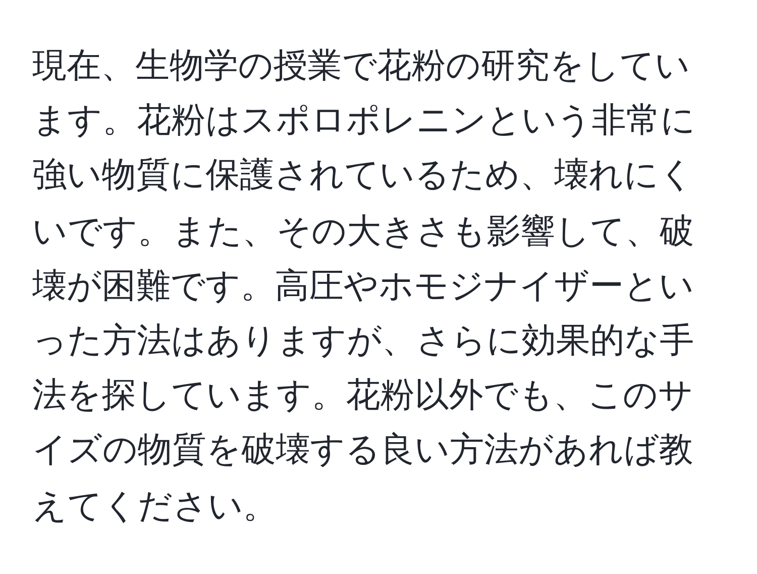 現在、生物学の授業で花粉の研究をしています。花粉はスポロポレニンという非常に強い物質に保護されているため、壊れにくいです。また、その大きさも影響して、破壊が困難です。高圧やホモジナイザーといった方法はありますが、さらに効果的な手法を探しています。花粉以外でも、このサイズの物質を破壊する良い方法があれば教えてください。