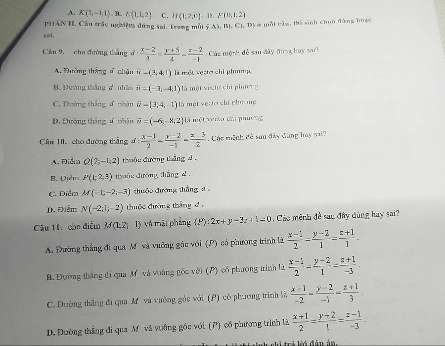 A. K(1;-1;1). B. E(1;1;2) C. H(1;2;0).D F(0,1;2)
PHÀN II. Câu trắc nghiệm đúng sai. Trong mỗi yA),B),C),D) ở mỗi câu, thí sinh chọn đúng hoặc
sai.
âu 9. cho đường thẳng d  (x-2)/3 = (y+5)/4 = (z-2)/-1  Các mệnh đề sau đây đúng hay sai?
A. Đường thắng đ nhận vector u=(3;4;1) là một vectơ chi phương
B. Đường thẳng đ nhận vector u=(-3;-4;1) là một vectơ chi phương
C. Đường thắng đ nhận vector u=(3;4;-1) là một vectơ chi phương
D. Đường thắng đ nhận vector u=(-6;-8;2) là một vectơ chi phương
Câu 10. cho đường thẳng d :  (x-1)/2 = (y-2)/-1 = (z-3)/2 . Các mệnh đề sau đây đúng hay sai?
A. Điểm Q(2;-1;2) thuộc đường thắng d .
B. Điểm P(1;2;3) thuộc đường thắng d
C. Điểm M(-1;-2;-3) thuộc đường thẳng d.
D. Điểm N(-2;1;-2) thuộc đường thắng d .
Câu 11. cho điểm M(1;2;-1) và mặt phẳng (P) : 2x+y-3z+1=0 Các mệnh đề sau đây đúng hay sai?
A. Đường thẳng đi qua Mô và vuông góc với (P) có phương trình là  (x-1)/2 = (y-2)/1 = (z+1)/1 .
B. Đường thắng đi qua M và vuông góc với (P) có phương trình là  (x-1)/2 = (y-2)/1 = (z+1)/-3 .
C. Đường thẳng đi qua M và vuông góc với (P) có phương trình là  (x-1)/-2 = (y-2)/-1 = (z+1)/3 .
D. Đường thẳng đi qua M và vuông góc với (P) có phương trình là  (x+1)/2 = (y+2)/1 = (z-1)/-3 .
chỉ trả lời đán án