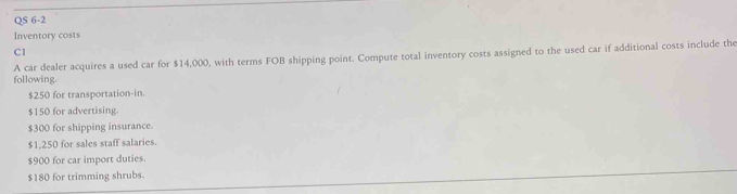 QS 6-2 
Inventory costs 
Cl 
following. A car dealer acquires a used car for $14,000, with terms FOB shipping point. Compute total inventory costs assigned to the used car if additional costs include the
$250 for transportation-in.
$150 for advertising.
$300 for shipping insurance.
$1,250 for sales staff salaries.
$900 for car import duties.
$180 for trimming shrubs.