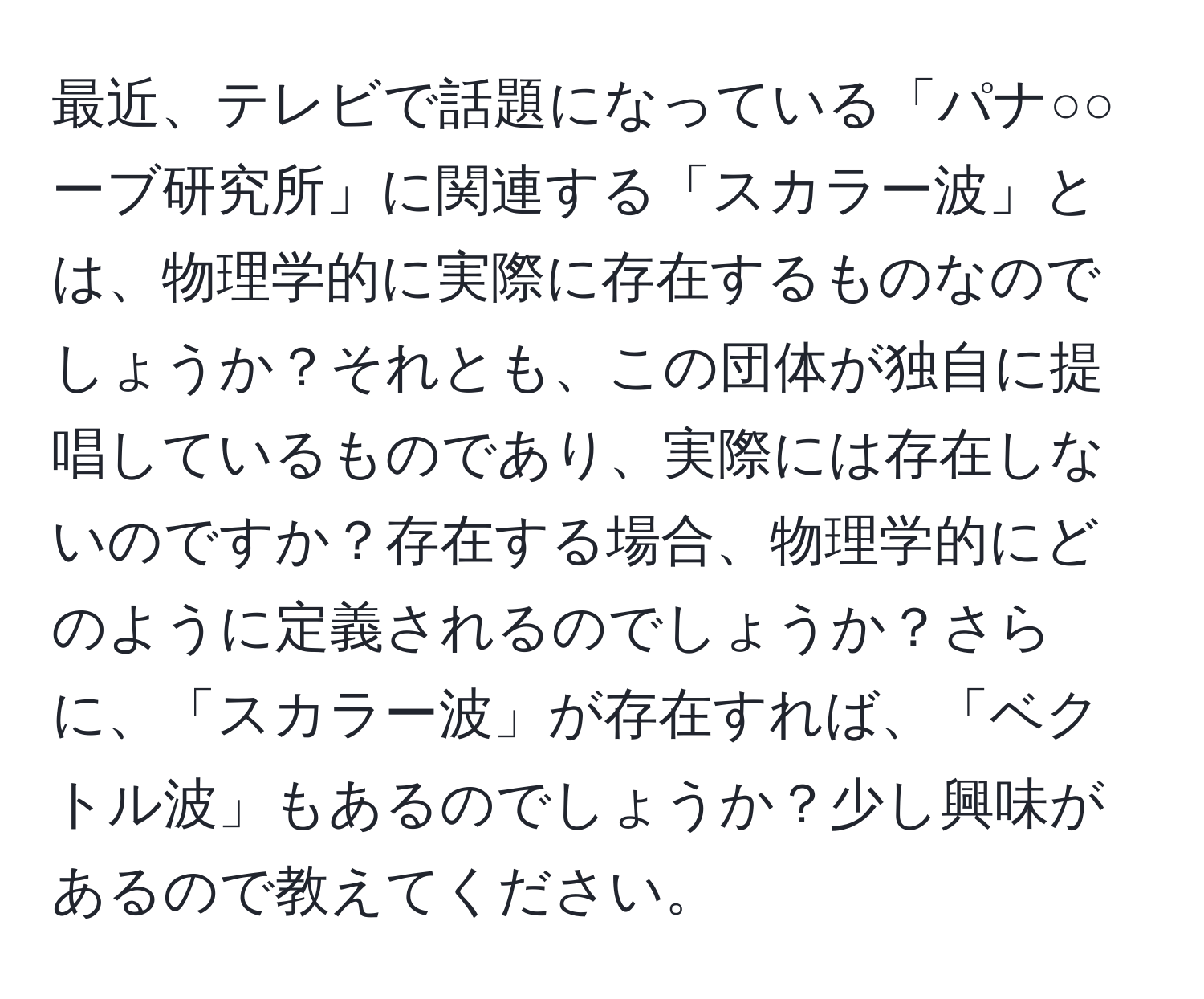 最近、テレビで話題になっている「パナ○○ーブ研究所」に関連する「スカラー波」とは、物理学的に実際に存在するものなのでしょうか？それとも、この団体が独自に提唱しているものであり、実際には存在しないのですか？存在する場合、物理学的にどのように定義されるのでしょうか？さらに、「スカラー波」が存在すれば、「ベクトル波」もあるのでしょうか？少し興味があるので教えてください。