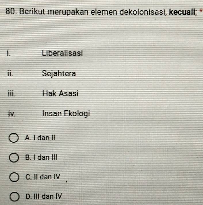 Berikut merupakan elemen dekolonisasi, kecuali; *
i. Liberalisasi
ii. Sejahtera
iii. Hak Asasi
iv. Insan Ekologi
A. I dan II
B. I dan III
C. II dan IV
D. III dan IV