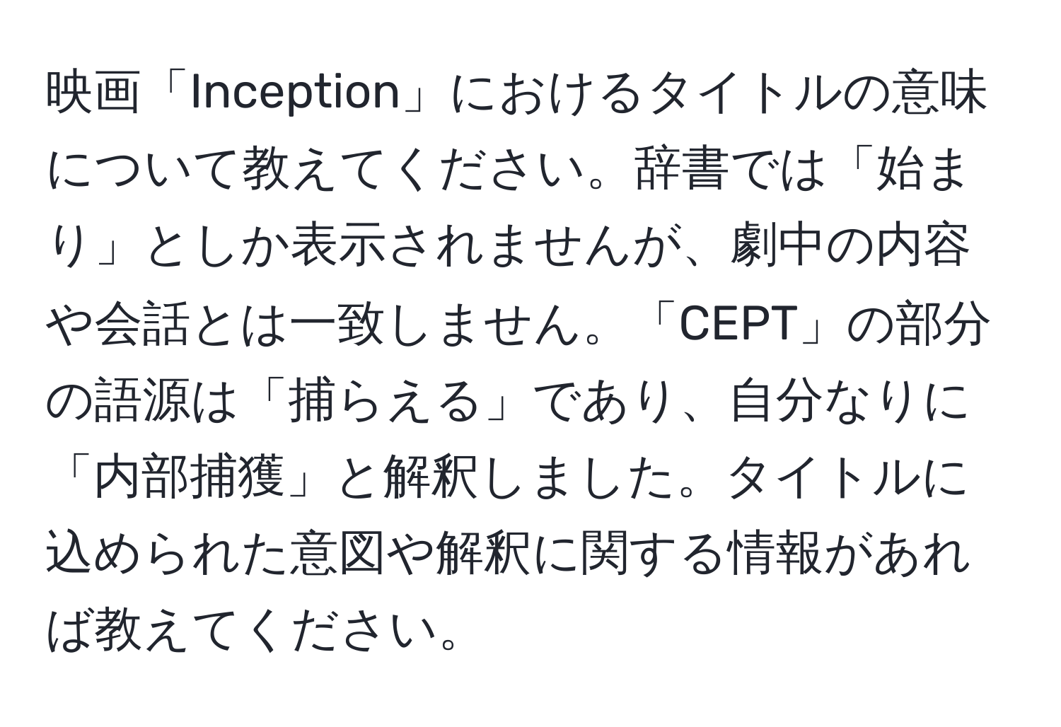 映画「Inception」におけるタイトルの意味について教えてください。辞書では「始まり」としか表示されませんが、劇中の内容や会話とは一致しません。「CEPT」の部分の語源は「捕らえる」であり、自分なりに「内部捕獲」と解釈しました。タイトルに込められた意図や解釈に関する情報があれば教えてください。