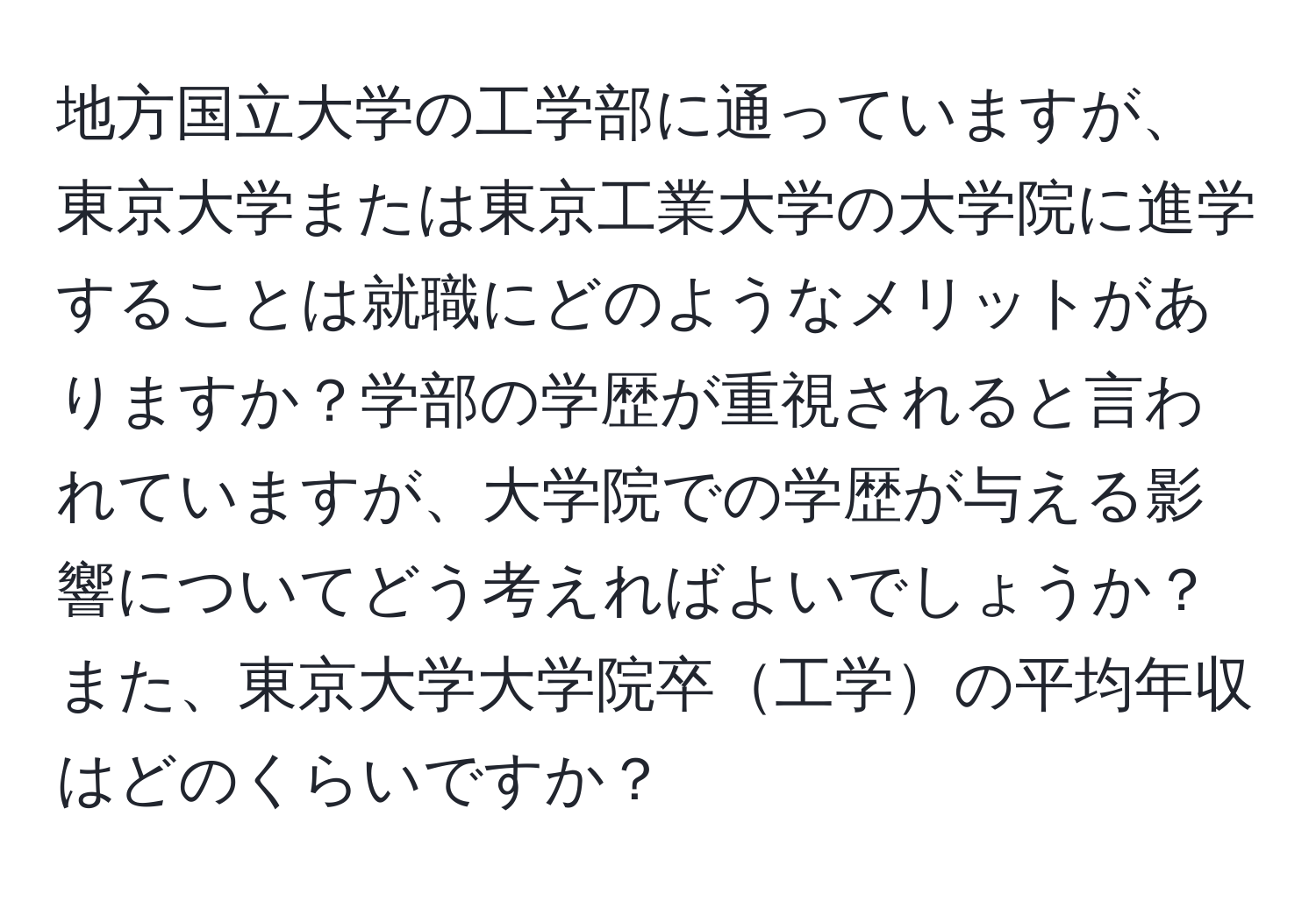 地方国立大学の工学部に通っていますが、東京大学または東京工業大学の大学院に進学することは就職にどのようなメリットがありますか？学部の学歴が重視されると言われていますが、大学院での学歴が与える影響についてどう考えればよいでしょうか？また、東京大学大学院卒工学の平均年収はどのくらいですか？