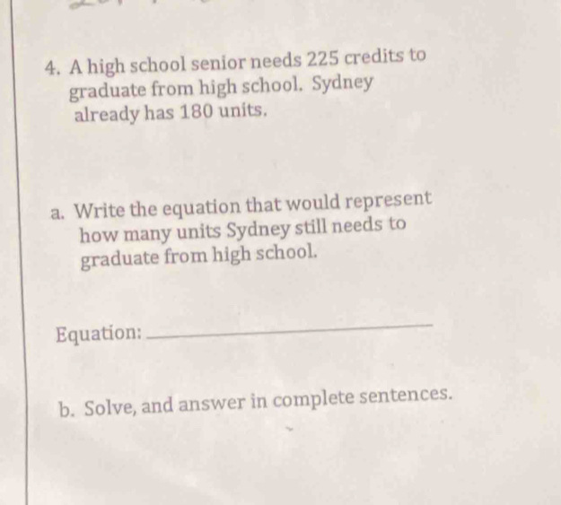 A high school senior needs 225 credits to 
graduate from high school. Sydney 
already has 180 units. 
a. Write the equation that would represent 
how many units Sydney still needs to 
graduate from high school. 
Equation: 
_ 
b. Solve, and answer in complete sentences.