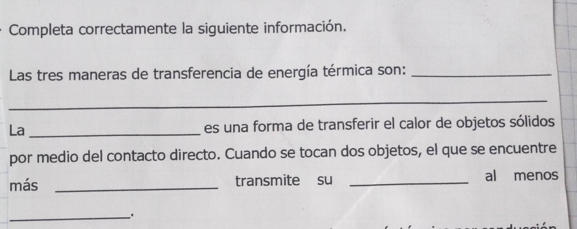 Completa correctamente la siguiente información. 
Las tres maneras de transferencia de energía térmica son:_ 
_ 
La _es una forma de transferir el calor de objetos sólidos 
por medio del contacto directo. Cuando se tocan dos objetos, el que se encuentre 
más _transmite su_ 
al menos 
_