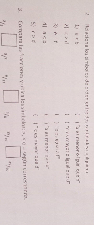 Relaciona los símbolos de orden entre dos cantidades cualquiera:
1) a ( ) “ a es menor o igual que b ”
2) c>d  ) “ c es mayor o igual que d ”
3) e=f  “ e es igual a f''
4) a≤ b ) “a es menor que b ”

5) c≥ d ( ) “ c es mayor que d ”
3. Compara las fracciones y ubica los símbolos: , o = según corresponda.
²/s 3[ ³/11 ⁵/₈ 15/20 4s / 60