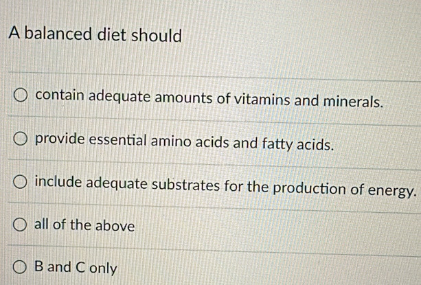 A balanced diet should
contain adequate amounts of vitamins and minerals.
provide essential amino acids and fatty acids.
include adequate substrates for the production of energy.
all of the above
B and C only