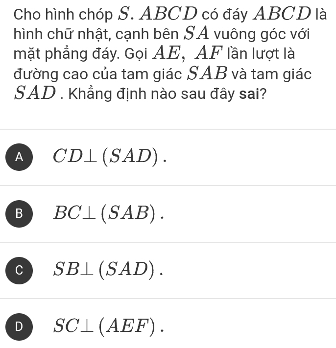 Cho hình chóp S. ABCD có đáy ABCD là
hình chữ nhật, cạnh bên SA vuông góc với
mặt phẳng đáy. Gọi AE, AF lần lượt là
đường cao của tam giác SAB và tam giác
SAD. Khẳng định nào sau đây sai?
A CD⊥ (SAD).
B BC⊥ (SAB).
C SB⊥ (SAD).
D SC⊥ (AEF).