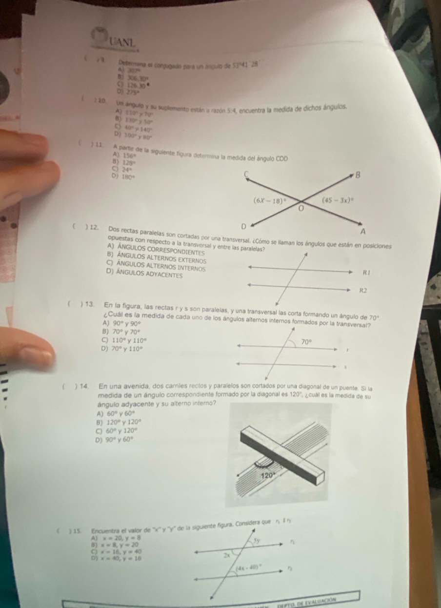 UANL
/ 9. Determina el conjugado para un ángulo de 53º41 °28
30.7°
306.30°
126.30°
D) 275°
) 10. Un ángulo y su suplemento están a razón 5:4, encuentra la medida de dichos ángulos
N 110°y70°
B) 130°y50°
C 40°y140°
D) 100°y80°
 11. A partir de la siguiente figura determina la medida del ángulo COD
156°
128°
2 180°
24°
 ) 12. Dos rectas paralelas son cortadas por una transversal. ¿Cómo se llaman los ángulos que están en posiciones
opuestas con respecto a la transversal y entre las paralelas?
A) ÁNGULOS CORRESPONDIENTES
B) ÁNGULOS ALTERNOS EXTERNOS
C) ÁNGULOS ALTERNOS INTERNOS
D) ÂNGULOS ADYACENTES
 70°
¿Cuál es la medida de cada uno de los ángulos alternos internos formados por la transversal?
A) 90°y90°
B) 70°y70°
C) 110° y110°
D) 70° 110°
( ) 14. En una avenida, dos carriles rectos y paralelos son cortados por una diagonal de un puente. Si la
medida de un ángulo correspondiente formado por la diagonal es 120° ¿cual es la medida de su
ángulo adyacente y su alterno interno?
A) 60°y60°
B) 120°y120°
C) 60°y120°
D) 90° 60°

x=20,y=8
2 x=8,y=20
x=16,y=40
x=40,y=16
depto. de evaluacióN