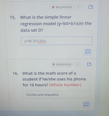 REQUERIDO 1
15. What is the simple linear
regression model (y=b0+b1x) in the
data set D?
y=96.70-5.61x
REQUERIDO 1
16. What is the math score of a
student if he/she uses his phone
for 10 hours? (Whole Number)
Escriba una respuesta