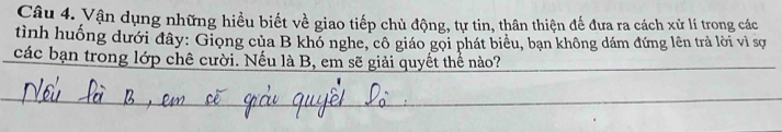 Vận dụng những hiều biết về giao tiếp chủ động, tự tin, thân thiện đế đưa ra cách xử lí trong các 
tình huống dưới đây: Giọng của B khó nghe, cô giáo gọi phát biêu, bạn không dám đứng lên trả lời vì sợ 
các bạn trong lớp chê cười. Nếu là B, em sẽ giải quyết thể nào?