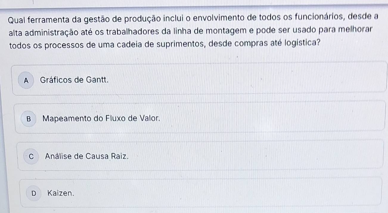 Qual ferramenta da gestão de produção inclui o envolvimento de todos os funcionários, desde a
alta administração até os trabalhadores da linha de montagem e pode ser usado para melhorar
todos os processos de uma cadeia de suprimentos, desde compras até logística?
A Gráficos de Gantt.
B Mapeamento do Fluxo de Valor.
C Análise de Causa Raiz.
D Kaizen.